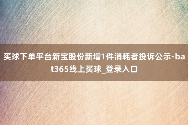 买球下单平台新宝股份新增1件消耗者投诉公示-bat365线上买球_登录入口