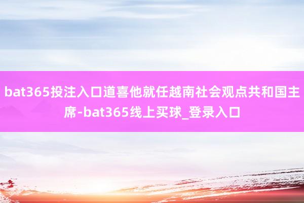 bat365投注入口道喜他就任越南社会观点共和国主席-bat365线上买球_登录入口