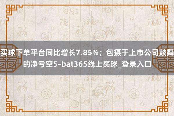 买球下单平台同比增长7.85%；包摄于上市公司鼓舞的净亏空5-bat365线上买球_登录入口