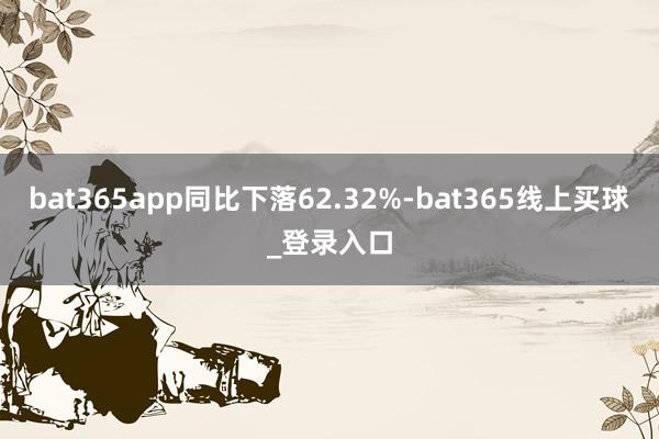 bat365app同比下落62.32%-bat365线上买球_登录入口