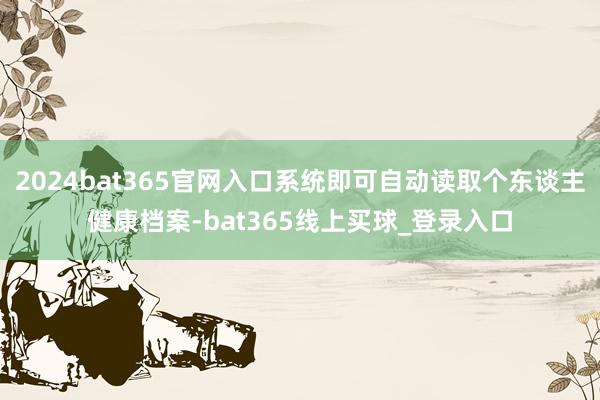 2024bat365官网入口系统即可自动读取个东谈主健康档案-bat365线上买球_登录入口