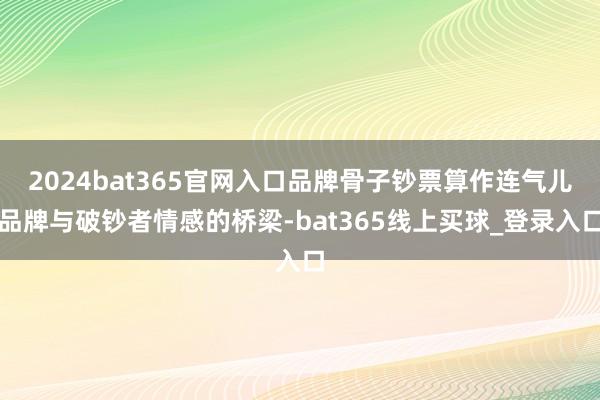 2024bat365官网入口品牌骨子钞票算作连气儿品牌与破钞者情感的桥梁-bat365线上买球_登录入口