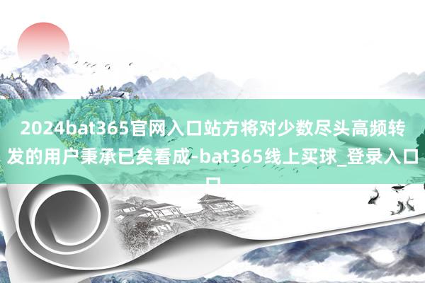 2024bat365官网入口站方将对少数尽头高频转发的用户秉承已矣看成-bat365线上买球_登录入口