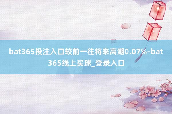 bat365投注入口较前一往将来高潮0.07%-bat365线上买球_登录入口