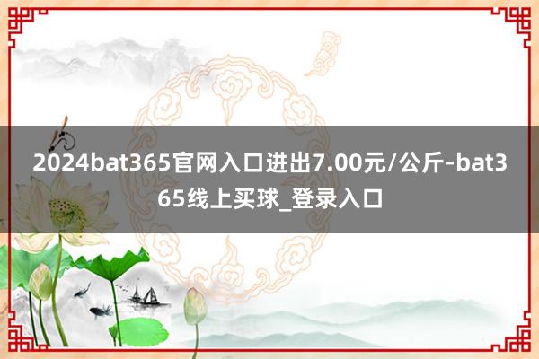 2024bat365官网入口进出7.00元/公斤-bat365线上买球_登录入口