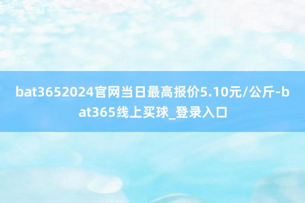 bat3652024官网当日最高报价5.10元/公斤-bat365线上买球_登录入口