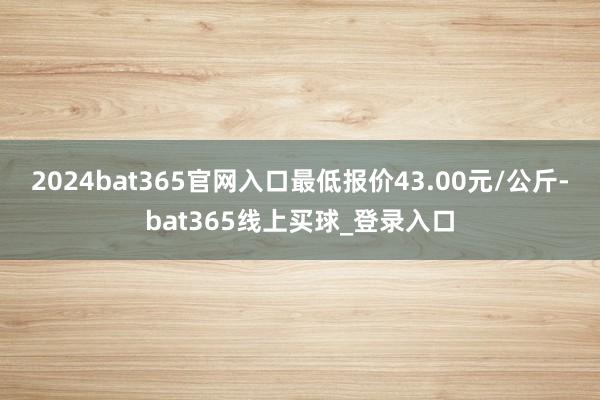 2024bat365官网入口最低报价43.00元/公斤-bat365线上买球_登录入口