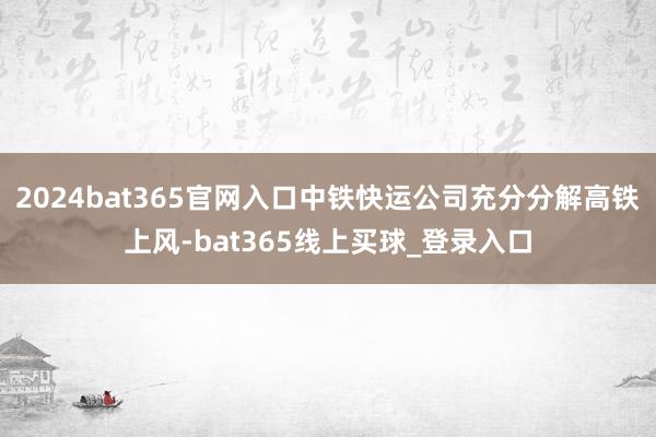 2024bat365官网入口中铁快运公司充分分解高铁上风-bat365线上买球_登录入口