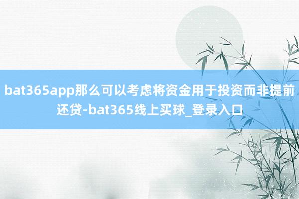 bat365app那么可以考虑将资金用于投资而非提前还贷-bat365线上买球_登录入口