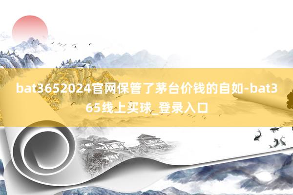 bat3652024官网保管了茅台价钱的自如-bat365线上买球_登录入口