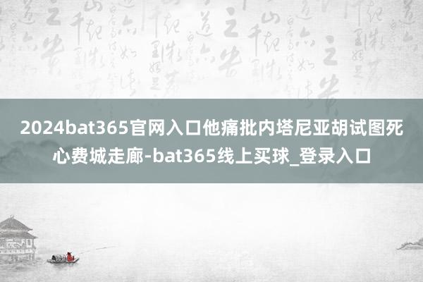 2024bat365官网入口　　他痛批内塔尼亚胡试图死心费城走廊-bat365线上买球_登录入口