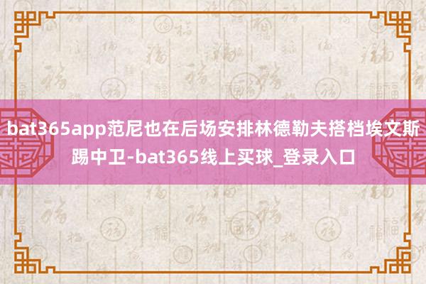 bat365app范尼也在后场安排林德勒夫搭档埃文斯踢中卫-bat365线上买球_登录入口