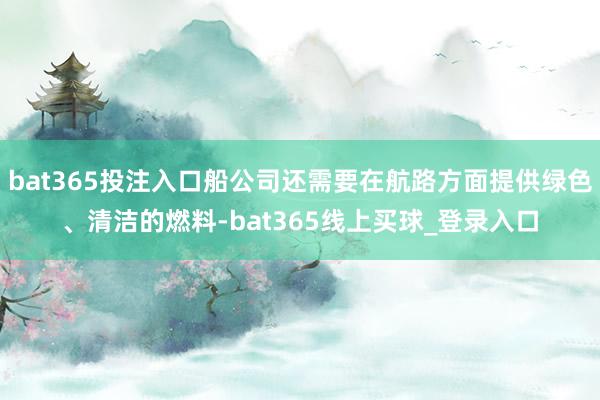 bat365投注入口船公司还需要在航路方面提供绿色、清洁的燃料-bat365线上买球_登录入口