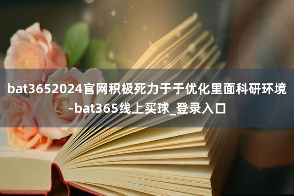 bat3652024官网积极死力于于优化里面科研环境-bat365线上买球_登录入口