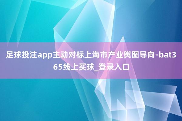 足球投注app主动对标上海市产业舆图导向-bat365线上买球_登录入口