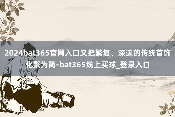 2024bat365官网入口又把繁复、深邃的传统首饰化繁为简-bat365线上买球_登录入口