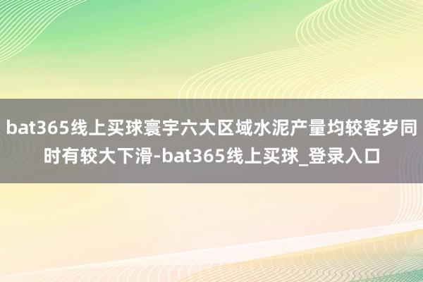 bat365线上买球寰宇六大区域水泥产量均较客岁同时有较大下滑-bat365线上买球_登录入口