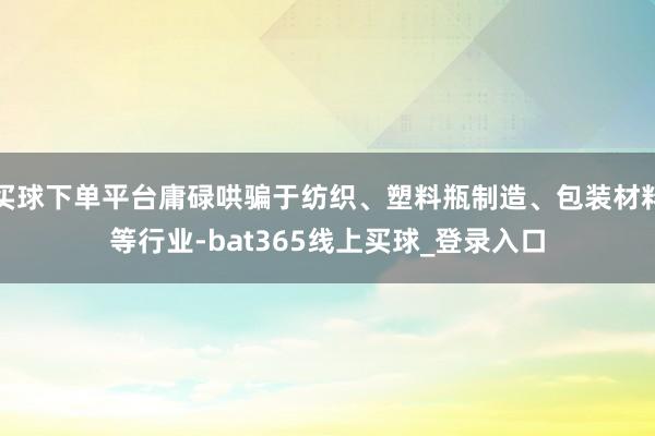 买球下单平台庸碌哄骗于纺织、塑料瓶制造、包装材料等行业-bat365线上买球_登录入口