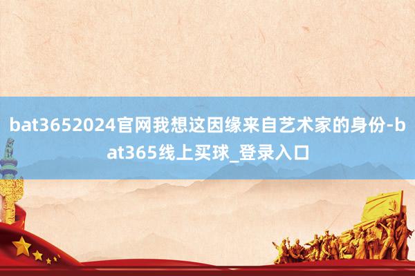 bat3652024官网我想这因缘来自艺术家的身份-bat365线上买球_登录入口