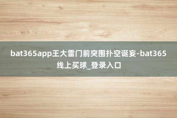 bat365app王大雷门前突围扑空诞妄-bat365线上买球_登录入口