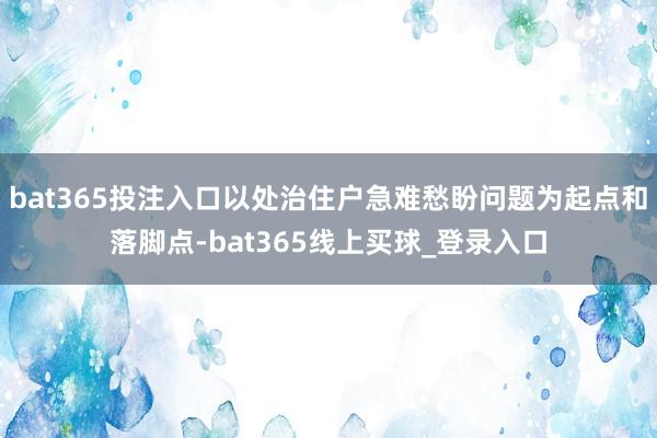 bat365投注入口以处治住户急难愁盼问题为起点和落脚点-bat365线上买球_登录入口