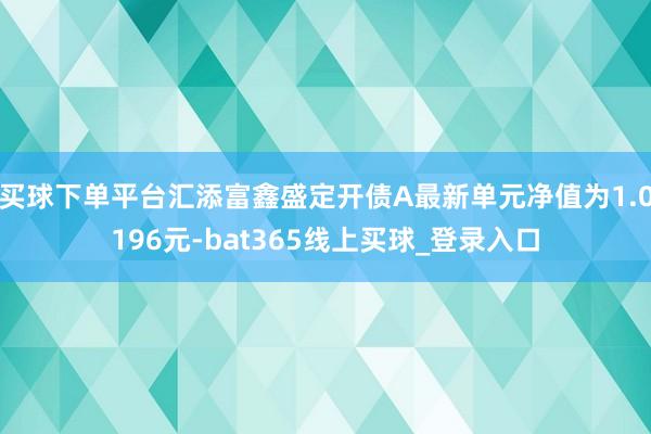 买球下单平台汇添富鑫盛定开债A最新单元净值为1.0196元-bat365线上买球_登录入口