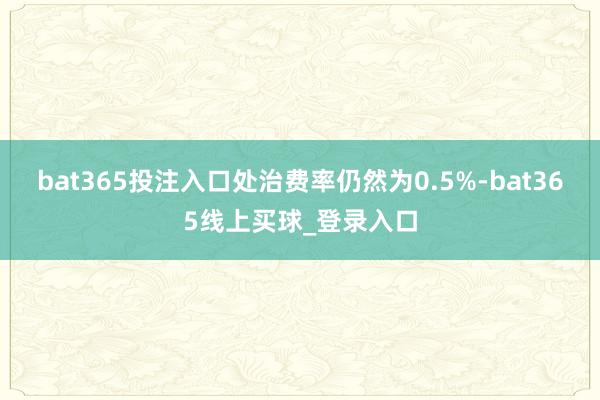 bat365投注入口处治费率仍然为0.5%-bat365线上买球_登录入口