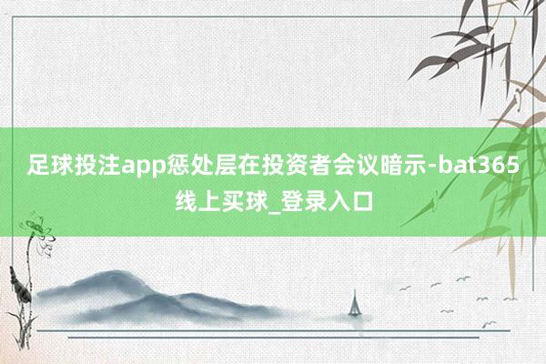 足球投注app惩处层在投资者会议暗示-bat365线上买球_登录入口