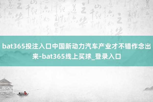 bat365投注入口中国新动力汽车产业才不错作念出来-bat365线上买球_登录入口