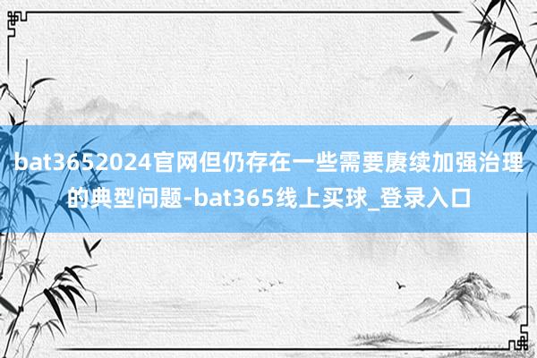 bat3652024官网但仍存在一些需要赓续加强治理的典型问题-bat365线上买球_登录入口