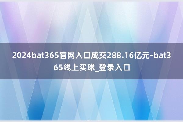 2024bat365官网入口成交288.16亿元-bat365线上买球_登录入口