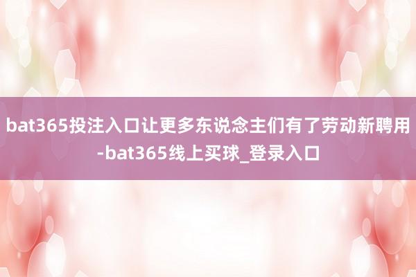 bat365投注入口让更多东说念主们有了劳动新聘用-bat365线上买球_登录入口