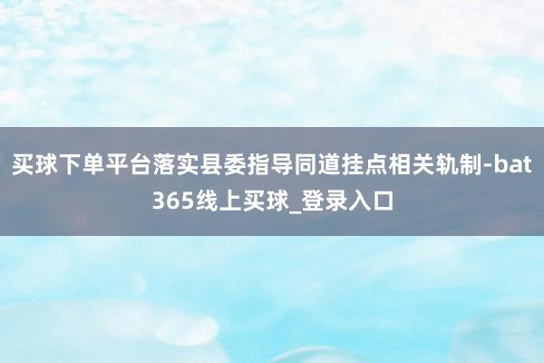 买球下单平台落实县委指导同道挂点相关轨制-bat365线上买球_登录入口