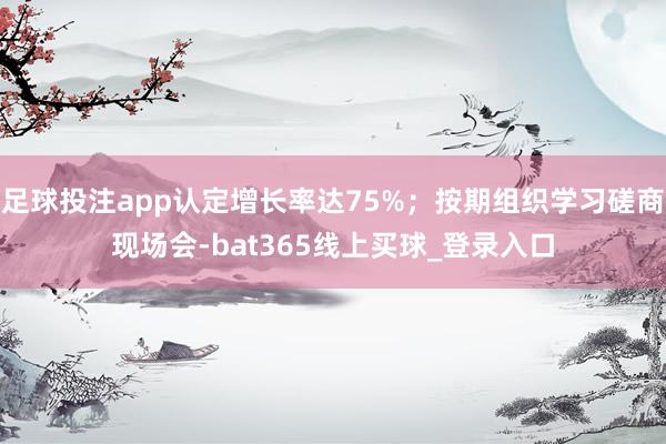 足球投注app认定增长率达75%；按期组织学习磋商现场会-bat365线上买球_登录入口