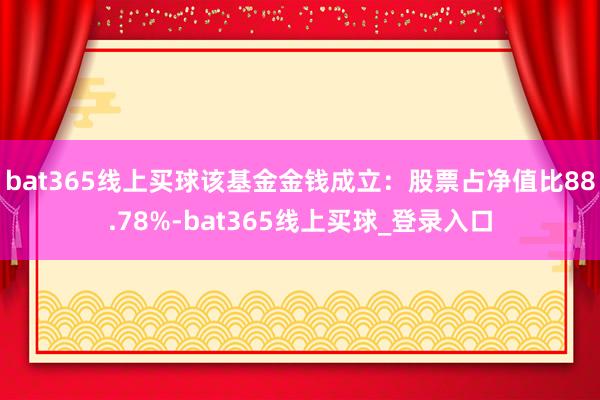 bat365线上买球该基金金钱成立：股票占净值比88.78%-bat365线上买球_登录入口