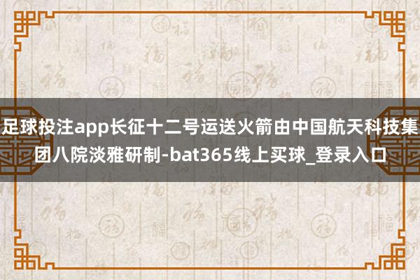 足球投注app长征十二号运送火箭由中国航天科技集团八院淡雅研制-bat365线上买球_登录入口