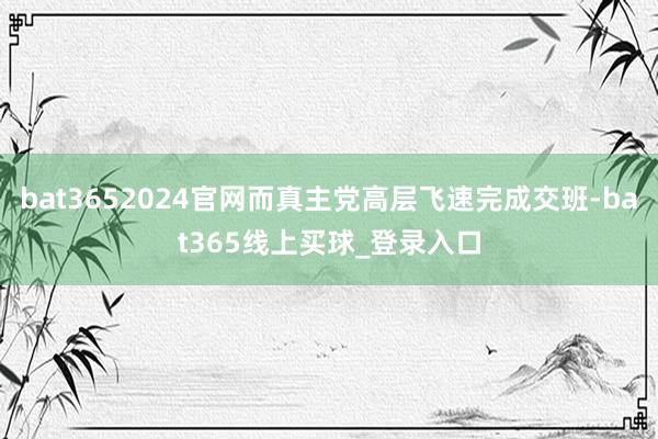 bat3652024官网而真主党高层飞速完成交班-bat365线上买球_登录入口