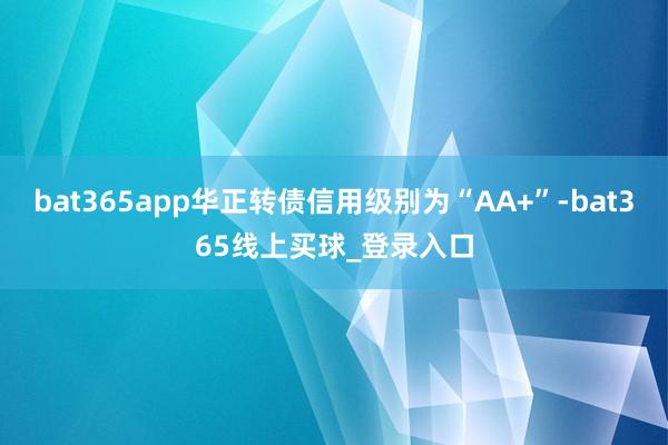 bat365app华正转债信用级别为“AA+”-bat365线上买球_登录入口