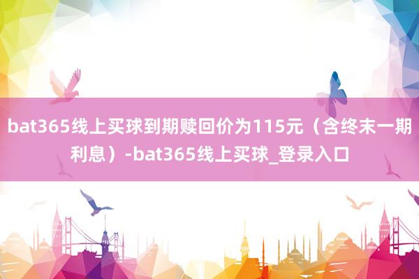 bat365线上买球到期赎回价为115元（含终末一期利息）-bat365线上买球_登录入口