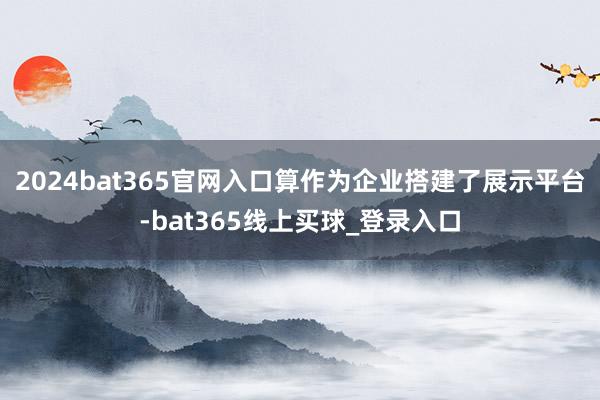 2024bat365官网入口算作为企业搭建了展示平台-bat365线上买球_登录入口