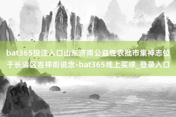 bat365投注入口　　山东济南公益性农批市集神志位于长清区吉祥街说念-bat365线上买球_登录入口