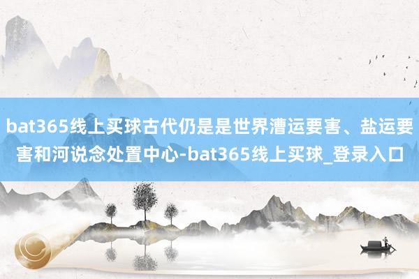 bat365线上买球古代仍是是世界漕运要害、盐运要害和河说念处置中心-bat365线上买球_登录入口