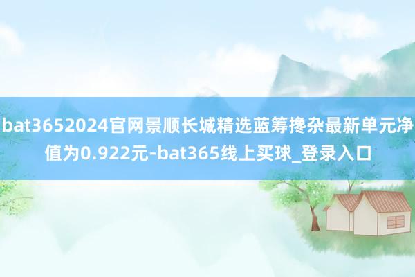 bat3652024官网景顺长城精选蓝筹搀杂最新单元净值为0.922元-bat365线上买球_登录入口