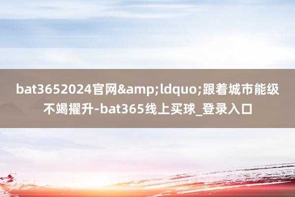 bat3652024官网&ldquo;跟着城市能级不竭擢升-bat365线上买球_登录入口
