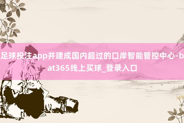 足球投注app并建成国内超过的口岸智能管控中心-bat365线上买球_登录入口