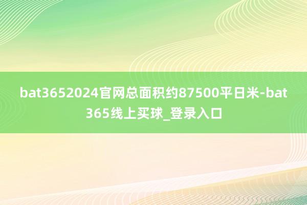 bat3652024官网总面积约87500平日米-bat365线上买球_登录入口