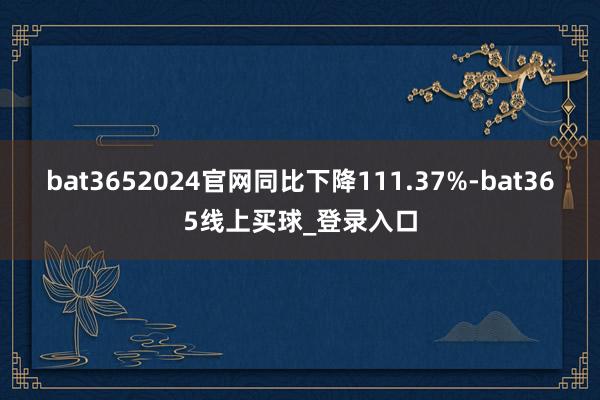 bat3652024官网同比下降111.37%-bat365线上买球_登录入口
