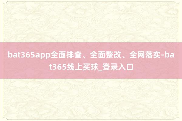 bat365app全面排查、全面整改、全网落实-bat365线上买球_登录入口 bat365app全面排查、全面整改、全网落实-bat365线上买球_登录入口