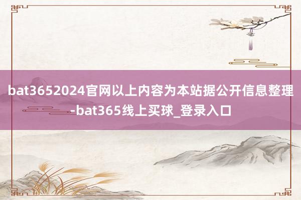 bat3652024官网以上内容为本站据公开信息整理-bat365线上买球_登录入口 bat3652024官网以上内容为本站据公开信息整理-bat365线上买球_登录入口