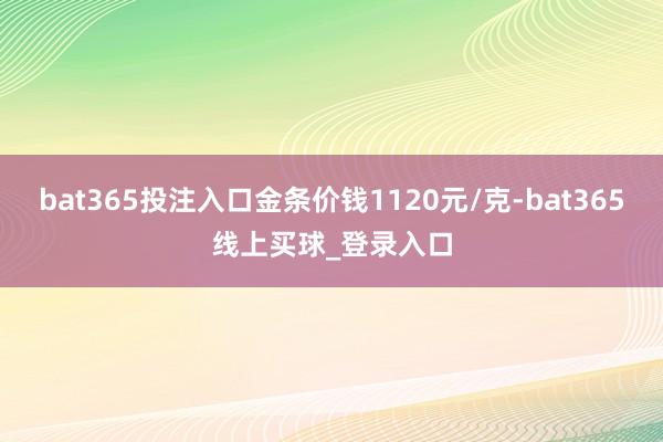 bat365投注入口金条价钱1120元/克-bat365线上买球_登录入口 bat365投注入口金条价钱1120元/克-bat365线上买球_登录入口